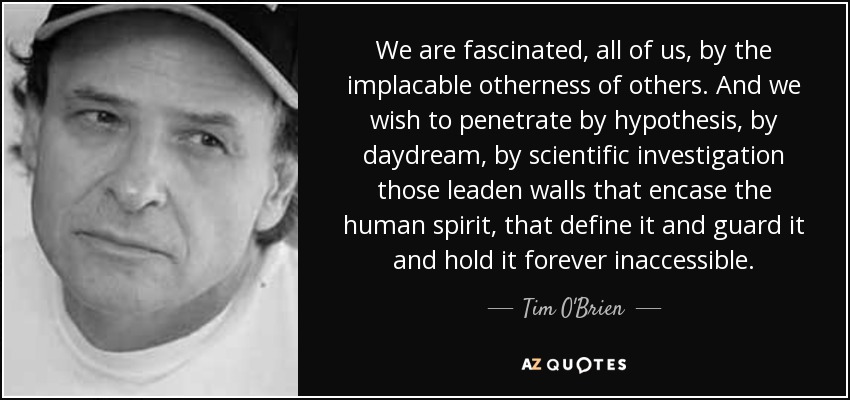 We are fascinated, all of us, by the implacable otherness of others. And we wish to penetrate by hypothesis, by daydream, by scientific investigation those leaden walls that encase the human spirit, that define it and guard it and hold it forever inaccessible. - Tim O'Brien