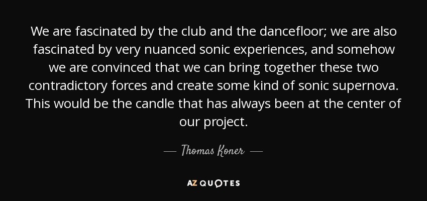 We are fascinated by the club and the dancefloor; we are also fascinated by very nuanced sonic experiences, and somehow we are convinced that we can bring together these two contradictory forces and create some kind of sonic supernova. This would be the candle that has always been at the center of our project. - Thomas Koner
