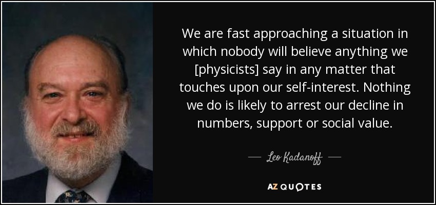 We are fast approaching a situation in which nobody will believe anything we [physicists] say in any matter that touches upon our self-interest. Nothing we do is likely to arrest our decline in numbers, support or social value. - Leo Kadanoff