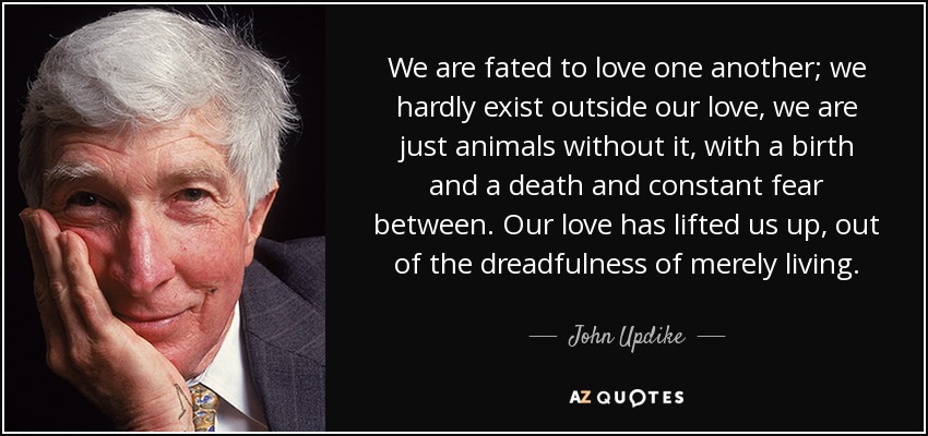 We are fated to love one another; we hardly exist outside our love, we are just animals without it, with a birth and a death and constant fear between. Our love has lifted us up , out of the dreadfulness of merely living. - John Updike