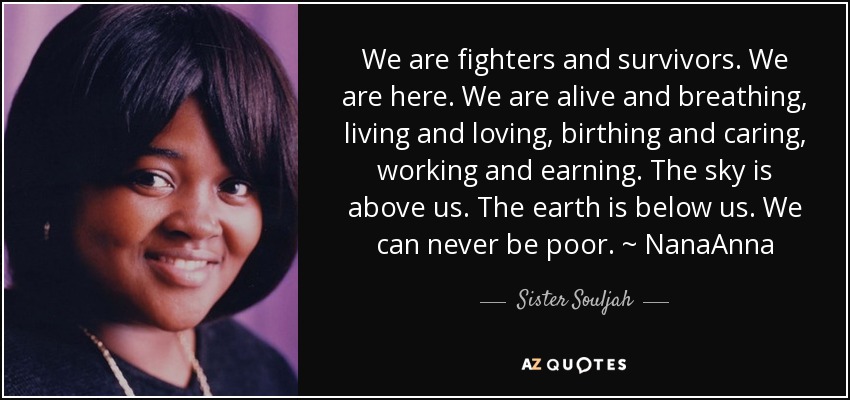 We are fighters and survivors. We are here. We are alive and breathing, living and loving, birthing and caring, working and earning. The sky is above us. The earth is below us. We can never be poor. ~ NanaAnna - Sister Souljah