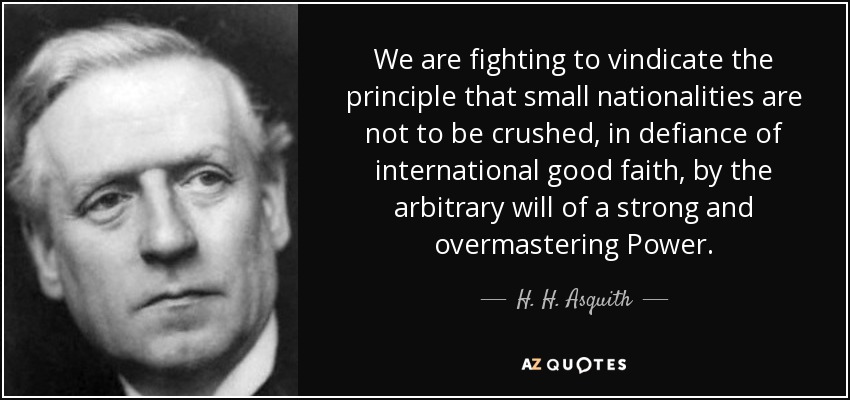We are fighting to vindicate the principle that small nationalities are not to be crushed, in defiance of international good faith, by the arbitrary will of a strong and overmastering Power. - H. H. Asquith