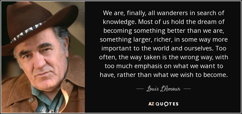 We are, finally, all wanderers in search of knowledge. Most of us hold the dream of becoming something better than we are, something larger, richer, in some way more important to the world and ourselves. Too often, the way taken is the wrong way, with too much emphasis on what we want to have, rather than what we wish to become. - Louis L'Amour