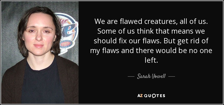 We are flawed creatures, all of us. Some of us think that means we should fix our flaws. But get rid of my flaws and there would be no one left. - Sarah Vowell