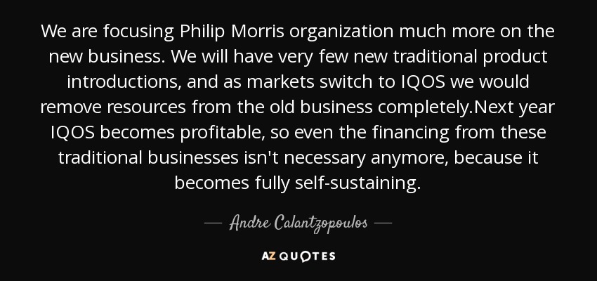 We are focusing Philip Morris organization much more on the new business. We will have very few new traditional product introductions, and as markets switch to IQOS we would remove resources from the old business completely.Next year IQOS becomes profitable, so even the financing from these traditional businesses isn't necessary anymore, because it becomes fully self-sustaining. - Andre Calantzopoulos
