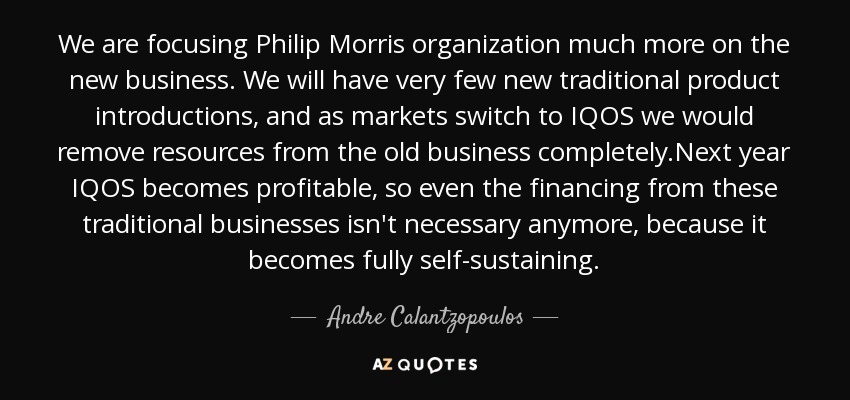 We are focusing Philip Morris organization much more on the new business. We will have very few new traditional product introductions, and as markets switch to IQOS we would remove resources from the old business completely.Next year IQOS becomes profitable, so even the financing from these traditional businesses isn't necessary anymore, because it becomes fully self-sustaining. - Andre Calantzopoulos