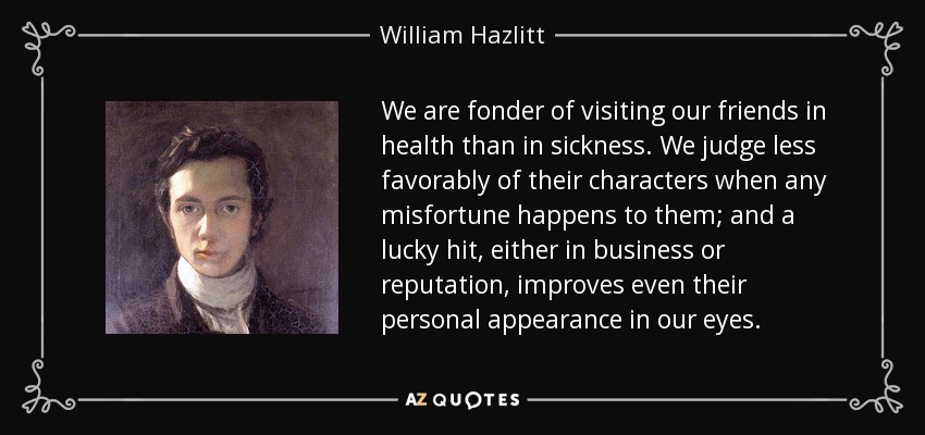 We are fonder of visiting our friends in health than in sickness. We judge less favorably of their characters when any misfortune happens to them; and a lucky hit, either in business or reputation, improves even their personal appearance in our eyes. - William Hazlitt