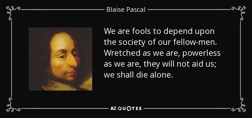We are fools to depend upon the society of our fellow-men. Wretched as we are, powerless as we are, they will not aid us; we shall die alone. - Blaise Pascal