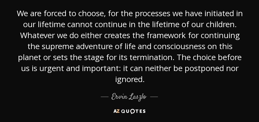 We are forced to choose, for the processes we have initiated in our lifetime cannot continue in the lifetime of our children. Whatever we do either creates the framework for continuing the supreme adventure of life and consciousness on this planet or sets the stage for its termination. The choice before us is urgent and important: it can neither be postponed nor ignored. - Ervin Laszlo