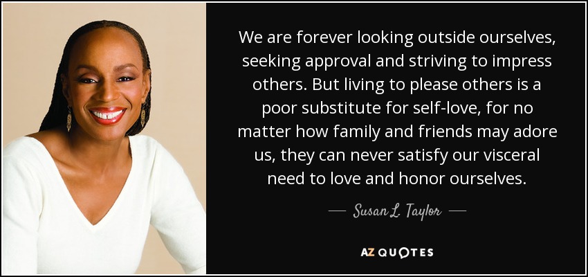 We are forever looking outside ourselves, seeking approval and striving to impress others. But living to please others is a poor substitute for self-love, for no matter how family and friends may adore us, they can never satisfy our visceral need to love and honor ourselves. - Susan L. Taylor