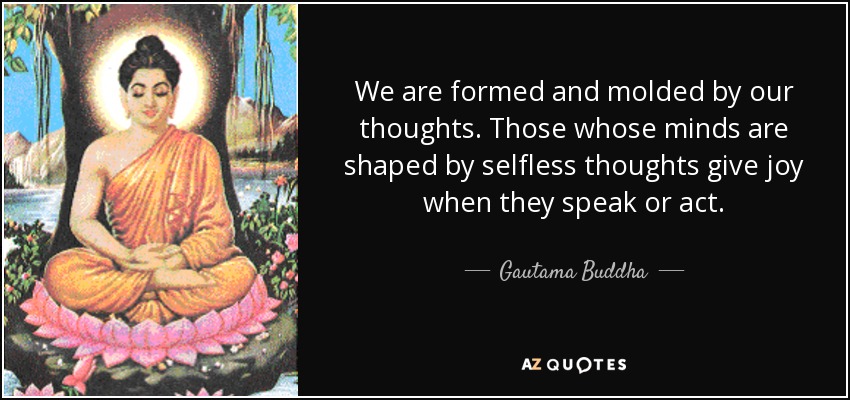 We are formed and molded by our thoughts. Those whose minds are shaped by selfless thoughts give joy when they speak or act. - Gautama Buddha