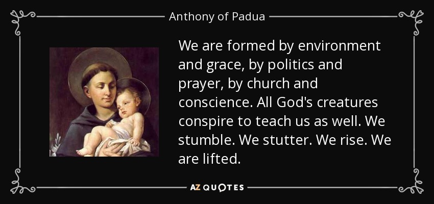 We are formed by environment and grace, by politics and prayer, by church and conscience. All God's creatures conspire to teach us as well. We stumble. We stutter. We rise. We are lifted. - Anthony of Padua