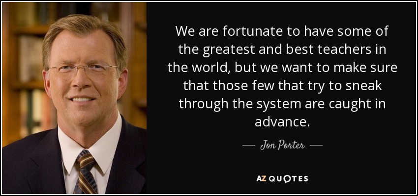 We are fortunate to have some of the greatest and best teachers in the world, but we want to make sure that those few that try to sneak through the system are caught in advance. - Jon Porter