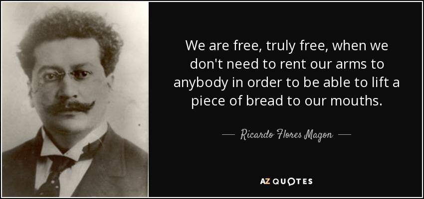 We are free, truly free, when we don't need to rent our arms to anybody in order to be able to lift a piece of bread to our mouths. - Ricardo Flores Magon