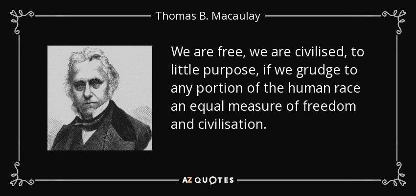We are free, we are civilised, to little purpose, if we grudge to any portion of the human race an equal measure of freedom and civilisation. - Thomas B. Macaulay