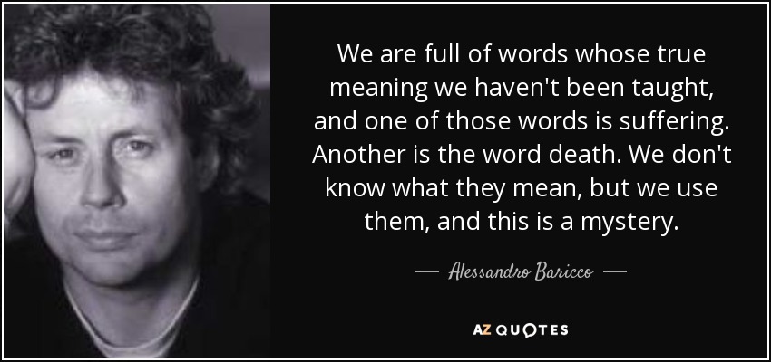 We are full of words whose true meaning we haven't been taught, and one of those words is suffering. Another is the word death. We don't know what they mean, but we use them, and this is a mystery. - Alessandro Baricco