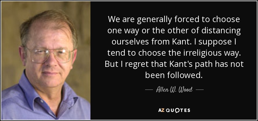 We are generally forced to choose one way or the other of distancing ourselves from Kant. I suppose I tend to choose the irreligious way. But I regret that Kant's path has not been followed. - Allen W. Wood