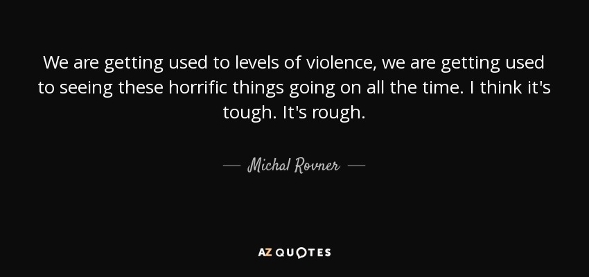 We are getting used to levels of violence, we are getting used to seeing these horrific things going on all the time. I think it's tough. It's rough. - Michal Rovner