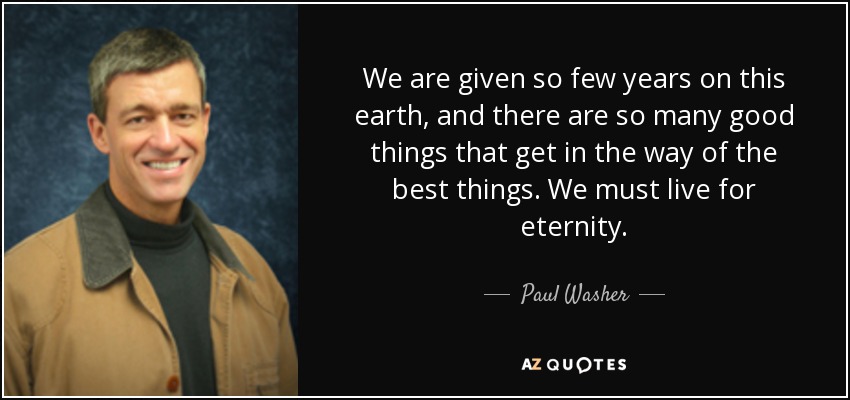 We are given so few years on this earth, and there are so many good things that get in the way of the best things. We must live for eternity. - Paul Washer
