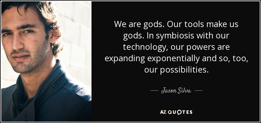 We are gods. Our tools make us gods. In symbiosis with our technology, our powers are expanding exponentially and so, too, our possibilities. - Jason Silva