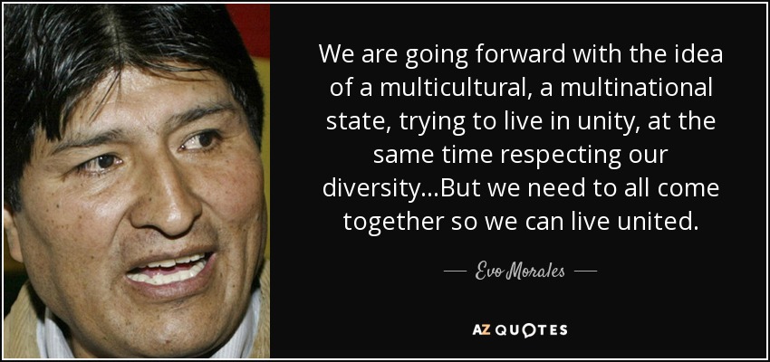 We are going forward with the idea of a multicultural , a multinational state, trying to live in unity, at the same time respecting our diversity...But we need to all come together so we can live united. - Evo Morales