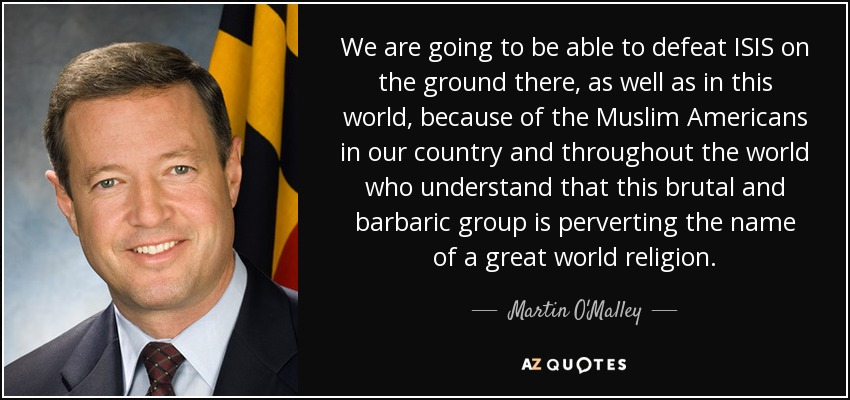 We are going to be able to defeat ISIS on the ground there, as well as in this world, because of the Muslim Americans in our country and throughout the world who understand that this brutal and barbaric group is perverting the name of a great world religion. - Martin O'Malley