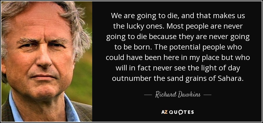 We are going to die, and that makes us the lucky ones. Most people are never going to die because they are never going to be born. The potential people who could have been here in my place but who will in fact never see the light of day outnumber the sand grains of Sahara. - Richard Dawkins