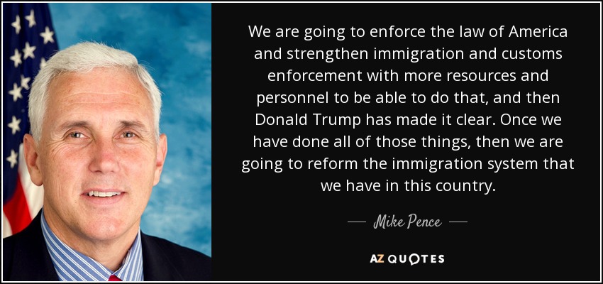We are going to enforce the law of America and strengthen immigration and customs enforcement with more resources and personnel to be able to do that, and then Donald Trump has made it clear. Once we have done all of those things, then we are going to reform the immigration system that we have in this country. - Mike Pence