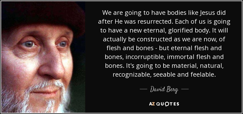 We are going to have bodies like Jesus did after He was resurrected. Each of us is going to have a new eternal, glorified body. It will actually be constructed as we are now, of flesh and bones - but eternal flesh and bones, incorruptible, immortal flesh and bones. It's going to be material, natural, recognizable, seeable and feelable. - David Berg