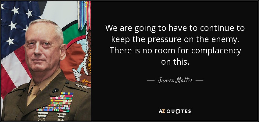 We are going to have to continue to keep the pressure on the enemy. There is no room for complacency on this. - James Mattis