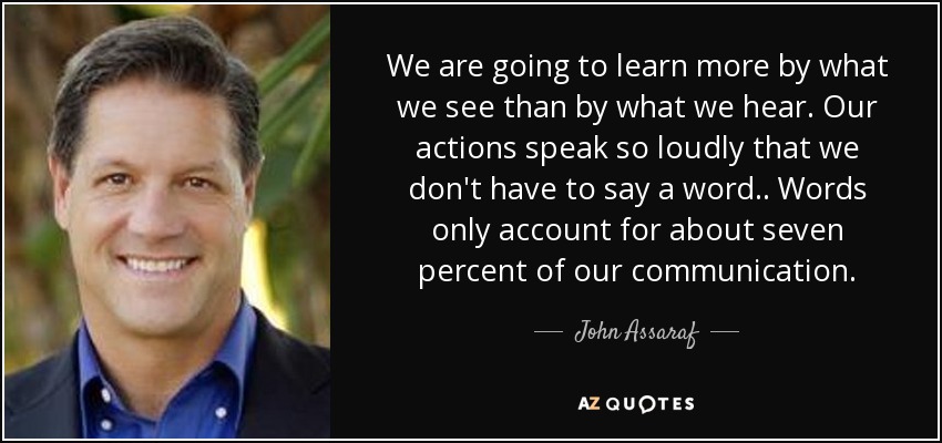 We are going to learn more by what we see than by what we hear. Our actions speak so loudly that we don't have to say a word.. Words only account for about seven percent of our communication. - John Assaraf