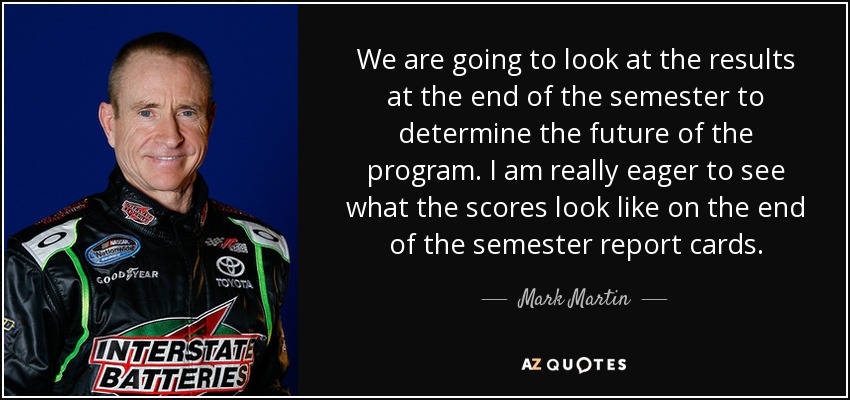 We are going to look at the results at the end of the semester to determine the future of the program. I am really eager to see what the scores look like on the end of the semester report cards. - Mark Martin