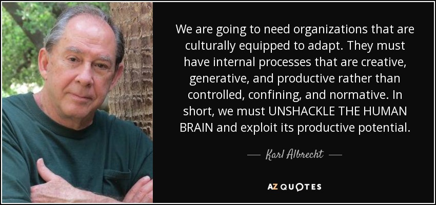 We are going to need organizations that are culturally equipped to adapt. They must have internal processes that are creative, generative, and productive rather than controlled, confining, and normative. In short, we must UNSHACKLE THE HUMAN BRAIN and exploit its productive potential. - Karl Albrecht