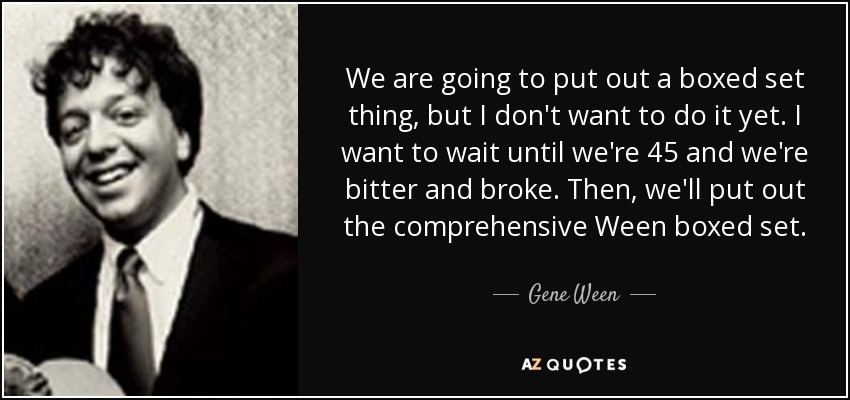 We are going to put out a boxed set thing, but I don't want to do it yet. I want to wait until we're 45 and we're bitter and broke. Then, we'll put out the comprehensive Ween boxed set. - Gene Ween