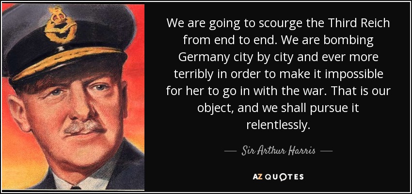 We are going to scourge the Third Reich from end to end. We are bombing Germany city by city and ever more terribly in order to make it impossible for her to go in with the war. That is our object, and we shall pursue it relentlessly. - Sir Arthur Harris, 1st Baronet