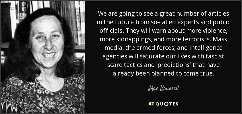 We are going to see a great number of articles in the future from so-called experts and public officials. They will warn about more violence, more kidnappings, and more terrorists. Mass media, the armed forces, and intelligence agencies will saturate our lives with fascist scare tactics and 'predictions' that have already been planned to come true. - Mae Brussell