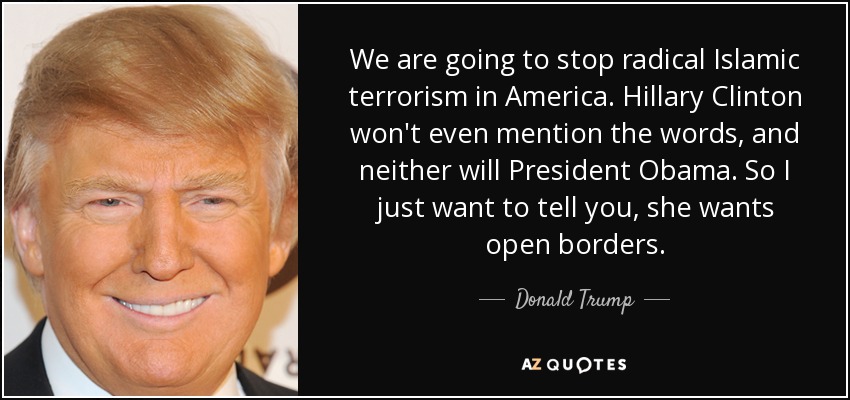 We are going to stop radical Islamic terrorism in America. Hillary Clinton won't even mention the words, and neither will President Obama. So I just want to tell you, she wants open borders. - Donald Trump