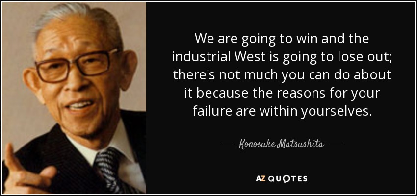 We are going to win and the industrial West is going to lose out; there's not much you can do about it because the reasons for your failure are within yourselves. - Konosuke Matsushita