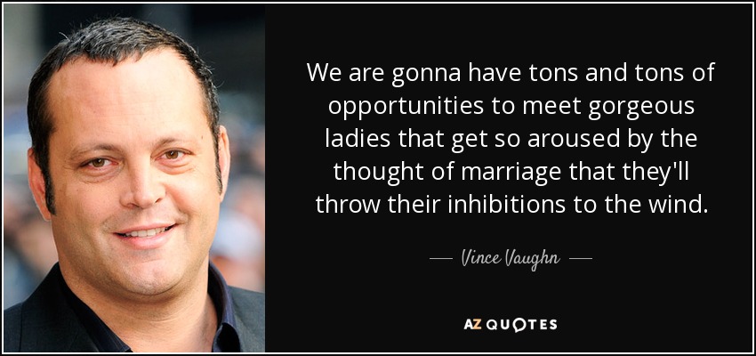 We are gonna have tons and tons of opportunities to meet gorgeous ladies that get so aroused by the thought of marriage that they'll throw their inhibitions to the wind. - Vince Vaughn