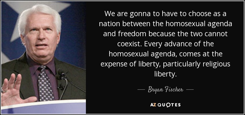 We are gonna to have to choose as a nation between the homosexual agenda and freedom because the two cannot coexist. Every advance of the homosexual agenda, comes at the expense of liberty, particularly religious liberty. - Bryan Fischer