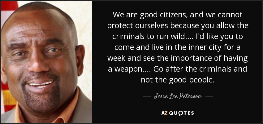 We are good citizens, and we cannot protect ourselves because you allow the criminals to run wild. ... I'd like you to come and live in the inner city for a week and see the importance of having a weapon. ... Go after the criminals and not the good people. - Jesse Lee Peterson