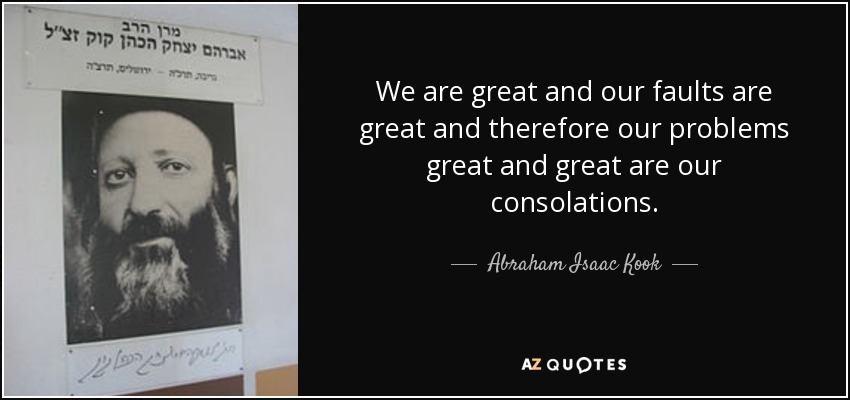 We are great and our faults are great and therefore our problems great and great are our consolations. - Abraham Isaac Kook