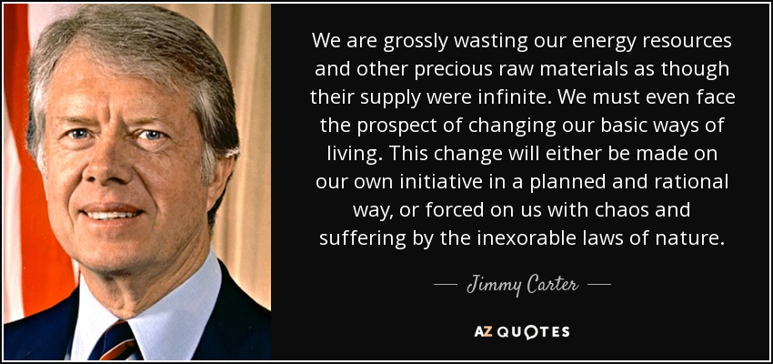 We are grossly wasting our energy resources and other precious raw materials as though their supply were infinite. We must even face the prospect of changing our basic ways of living. This change will either be made on our own initiative in a planned and rational way, or forced on us with chaos and suffering by the inexorable laws of nature. - Jimmy Carter