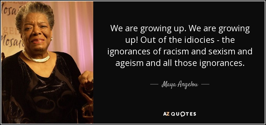 We are growing up. We are growing up! Out of the idiocies - the ignorances of racism and sexism and ageism and all those ignorances. - Maya Angelou
