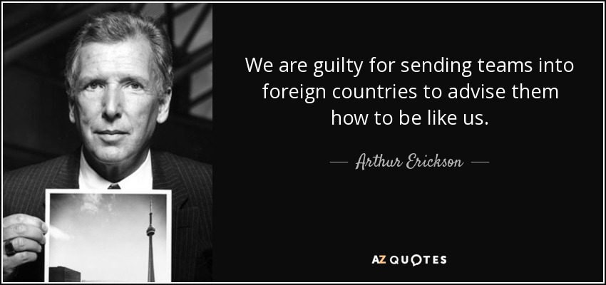We are guilty for sending teams into foreign countries to advise them how to be like us. - Arthur Erickson