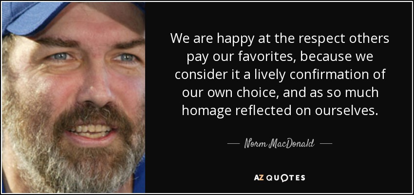 We are happy at the respect others pay our favorites, because we consider it a lively confirmation of our own choice, and as so much homage reflected on ourselves. - Norm MacDonald