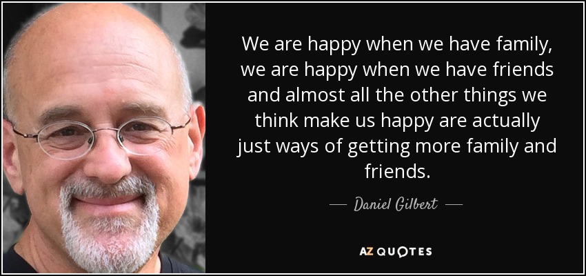 We are happy when we have family, we are happy when we have friends and almost all the other things we think make us happy are actually just ways of getting more family and friends. - Daniel Gilbert