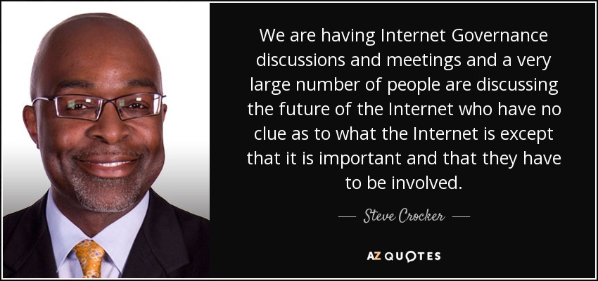 We are having Internet Governance discussions and meetings and a very large number of people are discussing the future of the Internet who have no clue as to what the Internet is except that it is important and that they have to be involved. - Steve Crocker