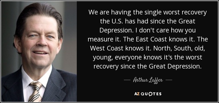 We are having the single worst recovery the U.S. has had since the Great Depression. I don't care how you measure it. The East Coast knows it. The West Coast knows it. North, South, old, young, everyone knows it's the worst recovery since the Great Depression. - Arthur Laffer
