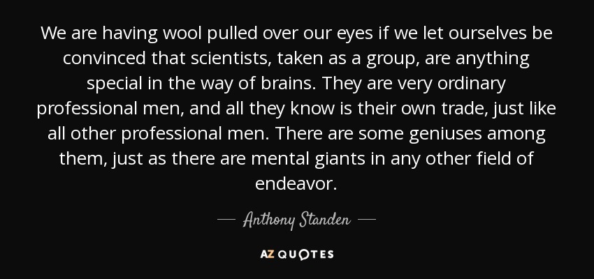 We are having wool pulled over our eyes if we let ourselves be convinced that scientists, taken as a group, are anything special in the way of brains. They are very ordinary professional men, and all they know is their own trade, just like all other professional men. There are some geniuses among them, just as there are mental giants in any other field of endeavor. - Anthony Standen